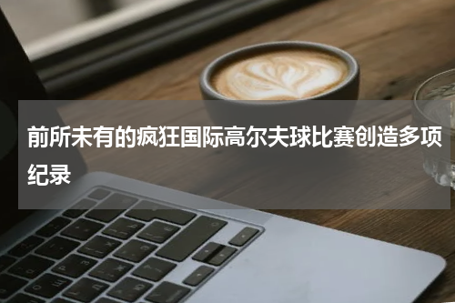前所未有的疯狂国际高尔夫球比赛创造多项纪录