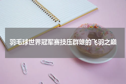 羽毛球世界冠军赛技压群雄的飞羽之巅