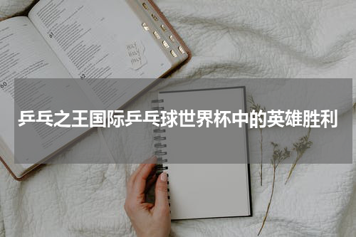 乒乓之王国际乒乓球世界杯中的英雄胜利