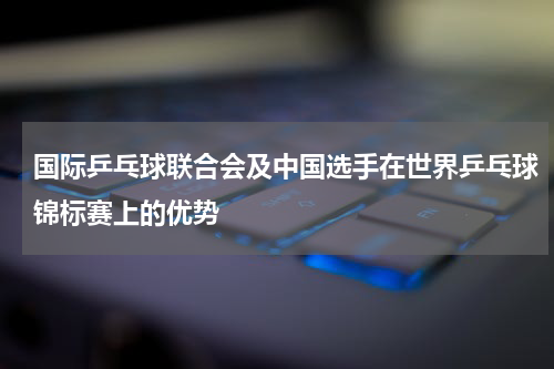 国际乒乓球联合会及中国选手在世界乒乓球锦标赛上的优势