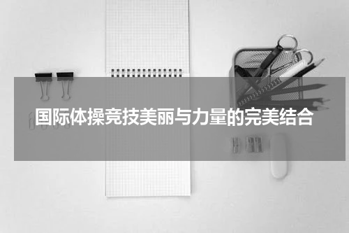 国际体操竞技美丽与力量的完美结合