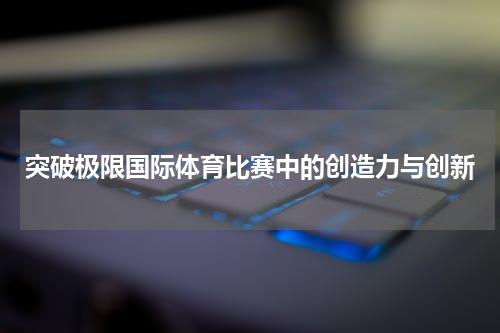 突破极限国际体育比赛中的创造力与创新