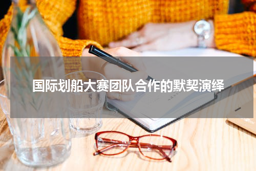 国际划船大赛团队合作的默契演绎
