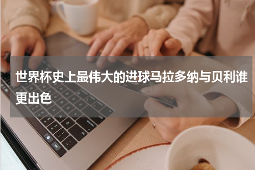 世界杯史上最伟大的进球马拉多纳与贝利谁更出色