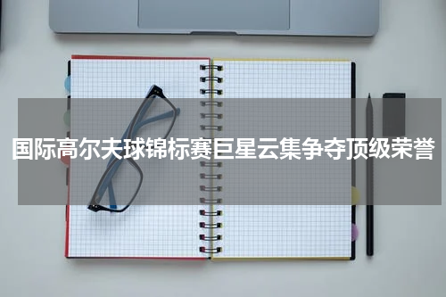 国际高尔夫球锦标赛巨星云集争夺顶级荣誉