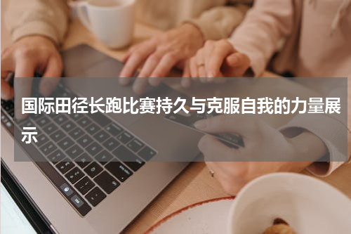 国际田径长跑比赛持久与克服自我的力量展示