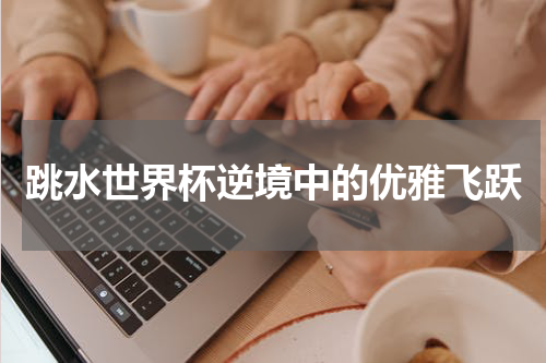 跳水世界杯逆境中的优雅飞跃
