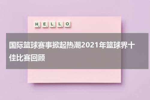 国际篮球赛事掀起热潮2021年篮球界十佳比赛回顾