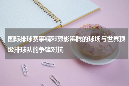 国际排球赛事精彩剪影沸腾的球场与世界顶级排球队的争锋对抗