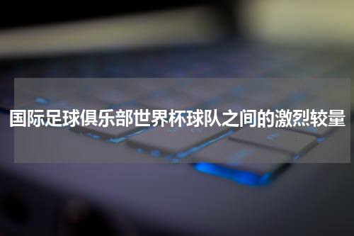 国际足球俱乐部世界杯球队之间的激烈较量