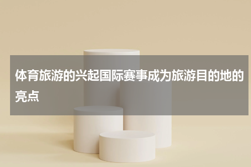 体育旅游的兴起国际赛事成为旅游目的地的亮点