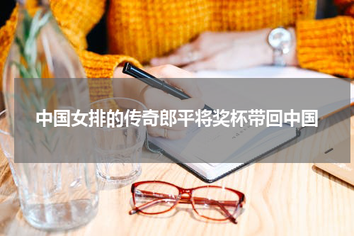 中国女排的传奇郎平将奖杯带回中国
