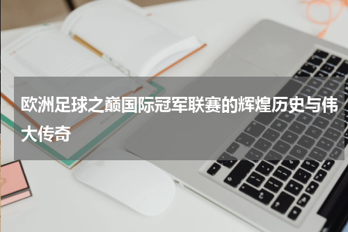 欧洲足球之巅国际冠军联赛的辉煌历史与伟大传奇