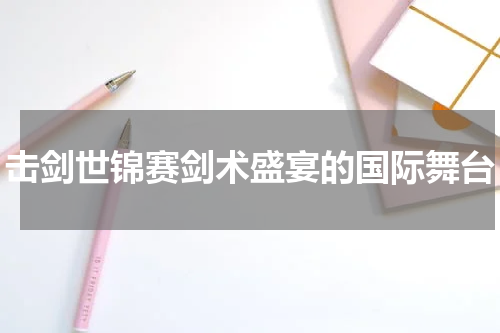 击剑世锦赛剑术盛宴的国际舞台