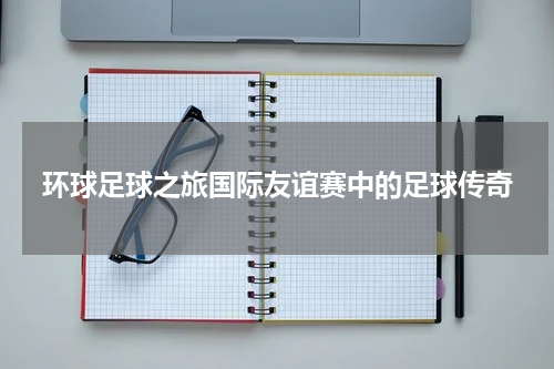 环球足球之旅国际友谊赛中的足球传奇