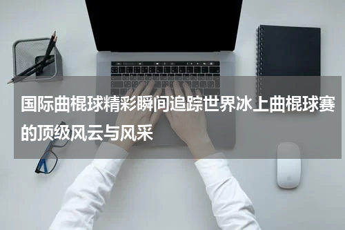 国际曲棍球精彩瞬间追踪世界冰上曲棍球赛的顶级风云与风采