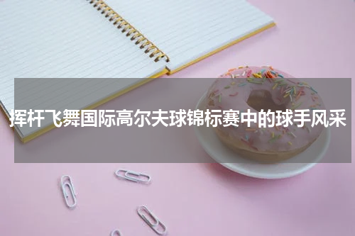 挥杆飞舞国际高尔夫球锦标赛中的球手风采