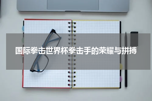 国际拳击世界杯拳击手的荣耀与拼搏