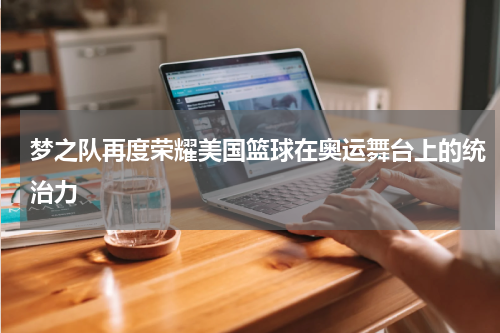 梦之队再度荣耀美国篮球在奥运舞台上的统治力