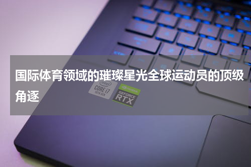 国际体育领域的璀璨星光全球运动员的顶级角逐
