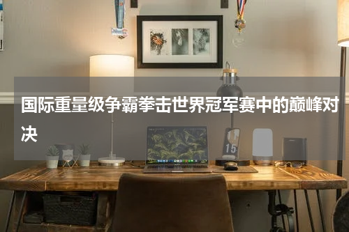 国际重量级争霸拳击世界冠军赛中的巅峰对决
