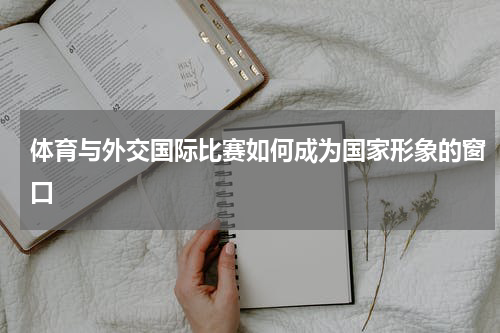 体育与外交国际比赛如何成为国家形象的窗口