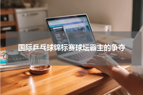 国际乒乓球锦标赛球坛霸主的争夺