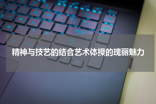 精神与技艺的结合艺术体操的瑰丽魅力
