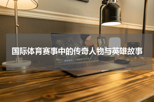 国际体育赛事中的传奇人物与英雄故事