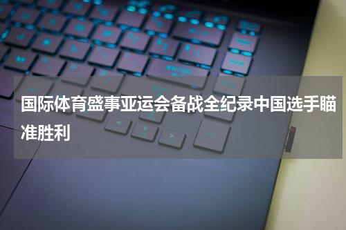 国际体育盛事亚运会备战全纪录中国选手瞄准胜利