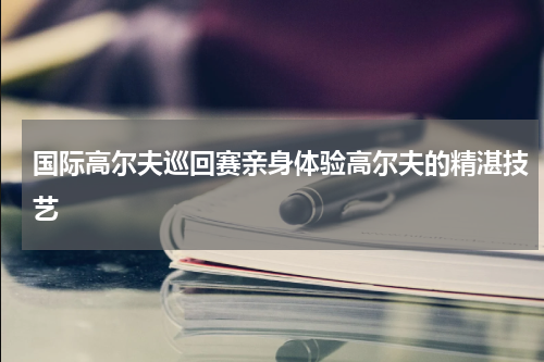 国际高尔夫巡回赛亲身体验高尔夫的精湛技艺