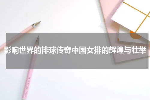 影响世界的排球传奇中国女排的辉煌与壮举