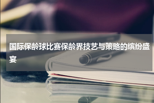 国际保龄球比赛保龄界技艺与策略的缤纷盛宴
