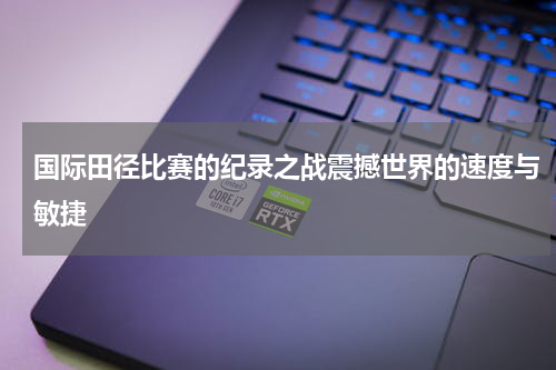 国际田径比赛的纪录之战震撼世界的速度与敏捷