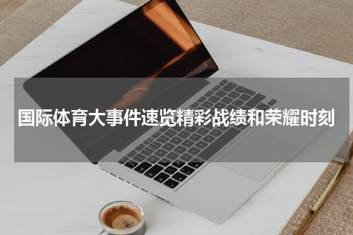 国际体育大事件速览精彩战绩和荣耀时刻