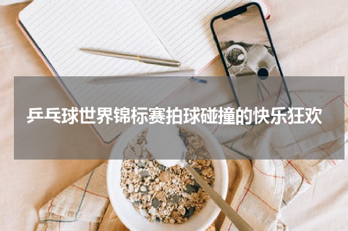 乒乓球世界锦标赛拍球碰撞的快乐狂欢