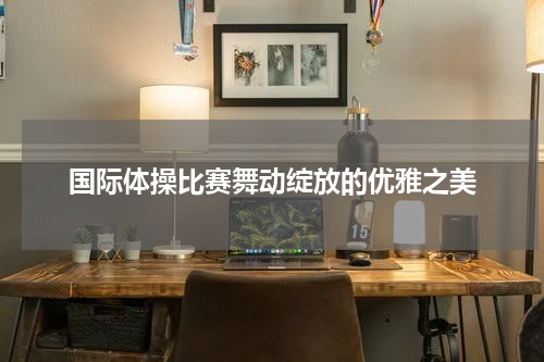 国际体操比赛舞动绽放的优雅之美