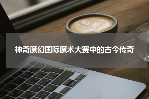 神奇魔幻国际魔术大赛中的古今传奇