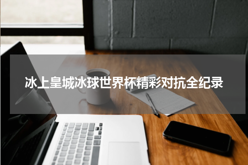 冰上皇城冰球世界杯精彩对抗全纪录