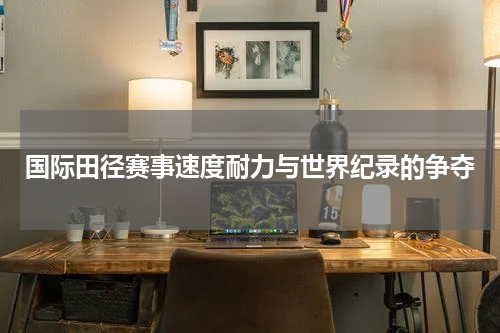 国际田径赛事速度耐力与世界纪录的争夺