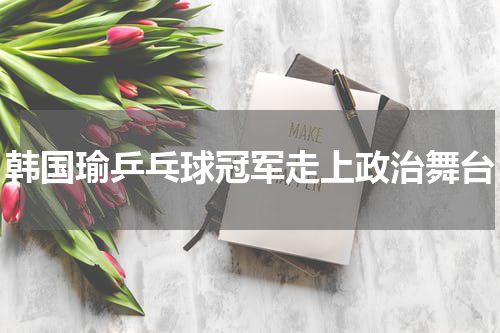 韩国瑜乒乓球冠军走上政治舞台