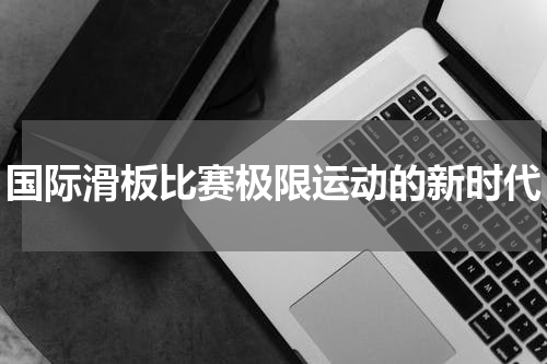 国际滑板比赛极限运动的新时代