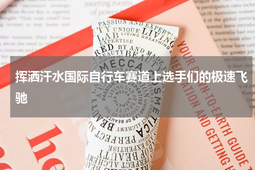 挥洒汗水国际自行车赛道上选手们的极速飞驰