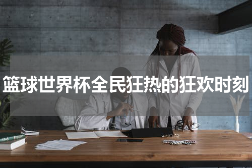 篮球世界杯全民狂热的狂欢时刻