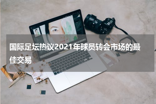 国际足坛热议2021年球员转会市场的最佳交易