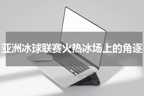 亚洲冰球联赛火热冰场上的角逐