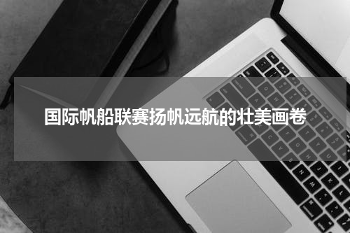 国际帆船联赛扬帆远航的壮美画卷