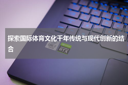 探索国际体育文化千年传统与现代创新的结合