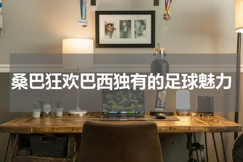桑巴狂欢巴西独有的足球魅力