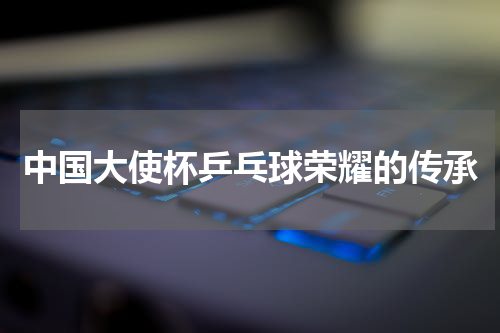 中国大使杯乒乓球荣耀的传承